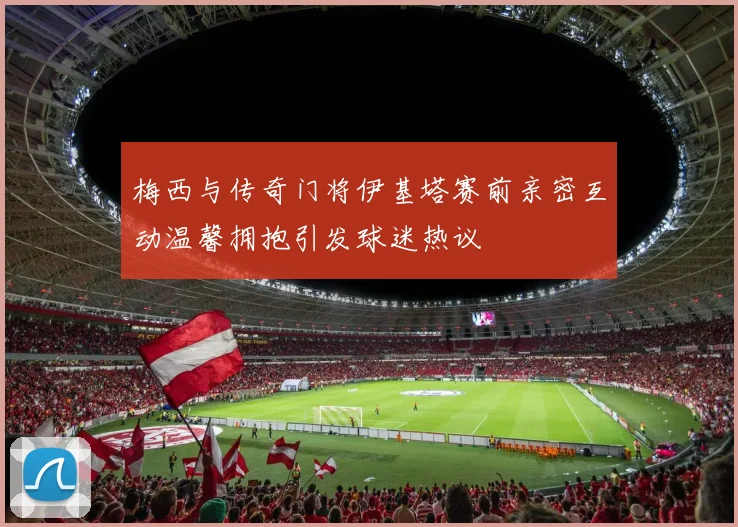 梅西与传奇门将伊基塔赛前亲密互动温馨拥抱引发球迷热议