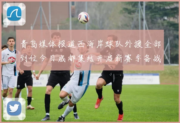 青岛媒体报道西海岸球队外援全部到位今日成都集结开启新赛季备战