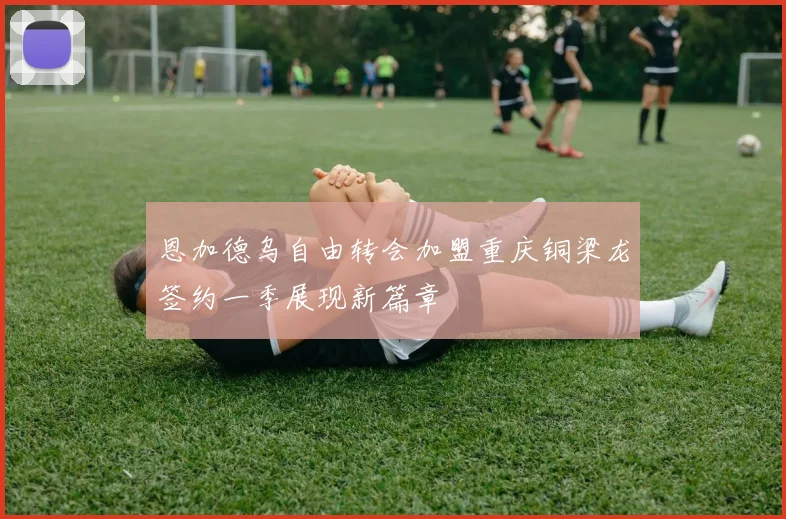 恩加德乌自由转会加盟重庆铜梁龙签约一季展现新篇章