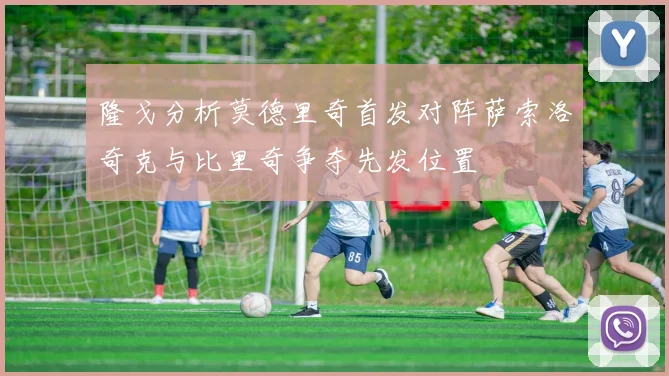 隆戈分析莫德里奇首发对阵萨索洛奇克与比里奇争夺先发位置