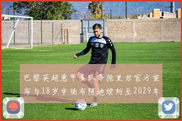 巴黎英超意甲多队争抢里尔官方宣布与18岁中场布阿迪续约至2029年