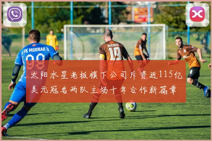 太阳水星老板旗下公司斥资近115亿美元冠名两队主场十年合作新篇章