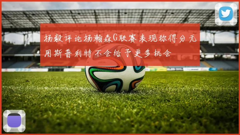 杨毅评论杨瀚森G联赛表现称得分无用斯普利特不会给予更多机会