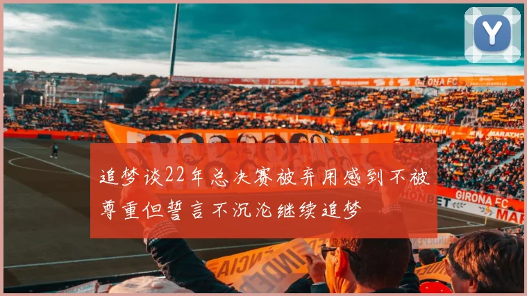追梦谈22年总决赛被弃用感到不被尊重但誓言不沉沦继续追梦