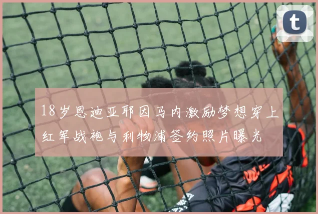 18岁恩迪亚耶因马内激励梦想穿上红军战袍与利物浦签约照片曝光
