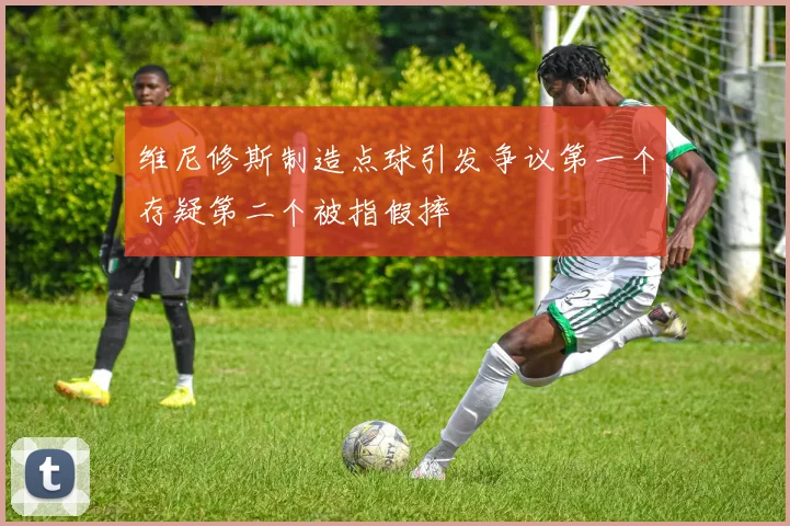 维尼修斯制造点球引发争议第一个存疑第二个被指假摔