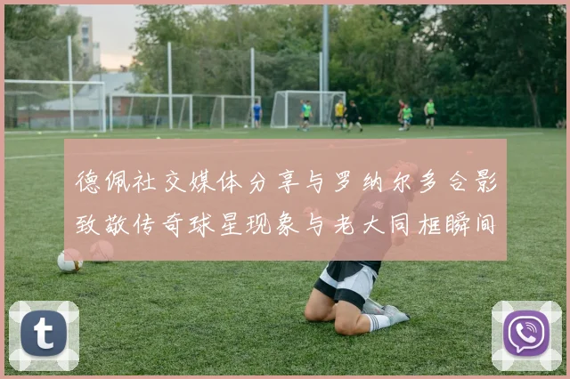 德佩社交媒体分享与罗纳尔多合影致敬传奇球星现象与老大同框瞬间