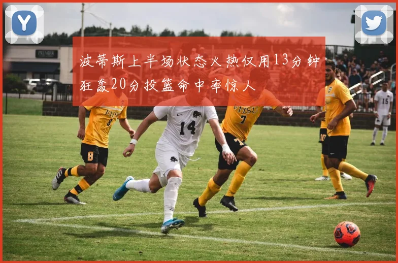 波蒂斯上半场状态火热仅用13分钟狂轰20分投篮命中率惊人