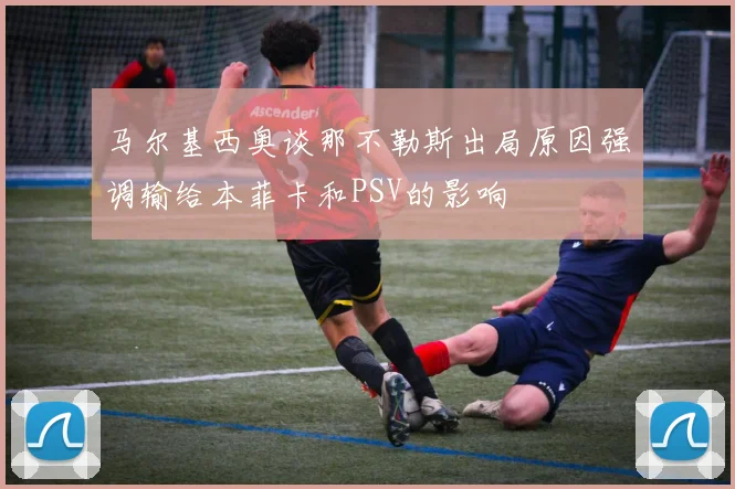马尔基西奥谈那不勒斯出局原因强调输给本菲卡和PSV的影响
