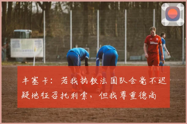 丰塞卡：若我执教法国队会毫不迟疑地征召托利索，但我尊重德尚