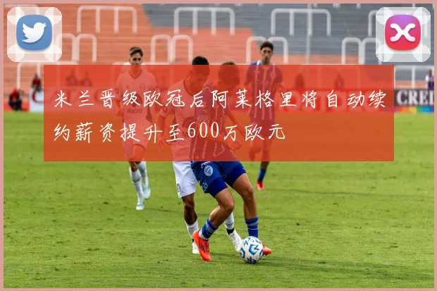 米兰晋级欧冠后阿莱格里将自动续约薪资提升至600万欧元