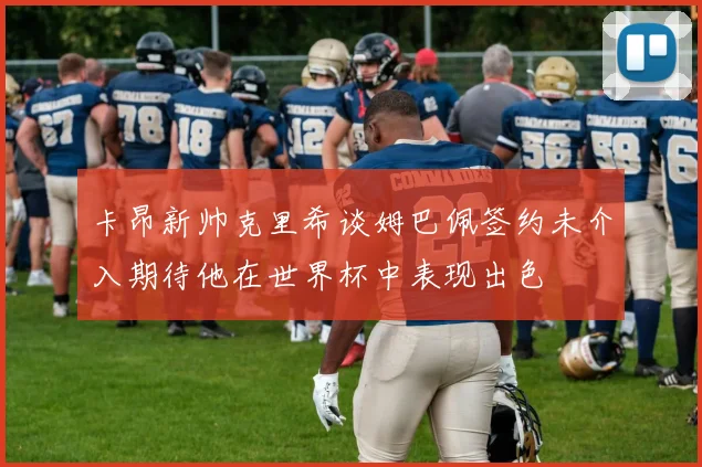 卡昂新帅克里希谈姆巴佩签约未介入期待他在世界杯中表现出色