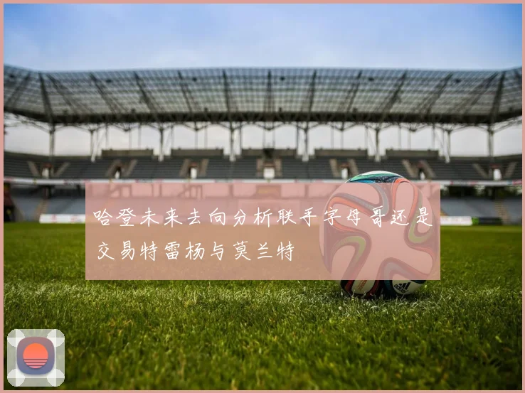 哈登未来去向分析联手字母哥还是交易特雷杨与莫兰特