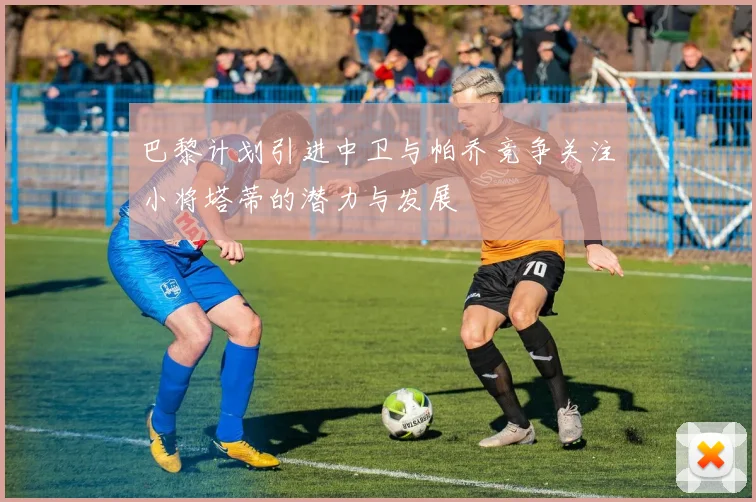 巴黎计划引进中卫与帕乔竞争关注小将塔蒂的潜力与发展