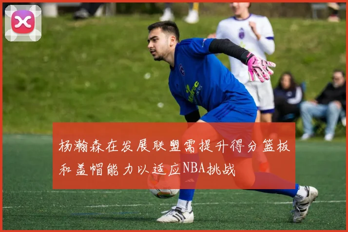 杨瀚森在发展联盟需提升得分篮板和盖帽能力以适应NBA挑战