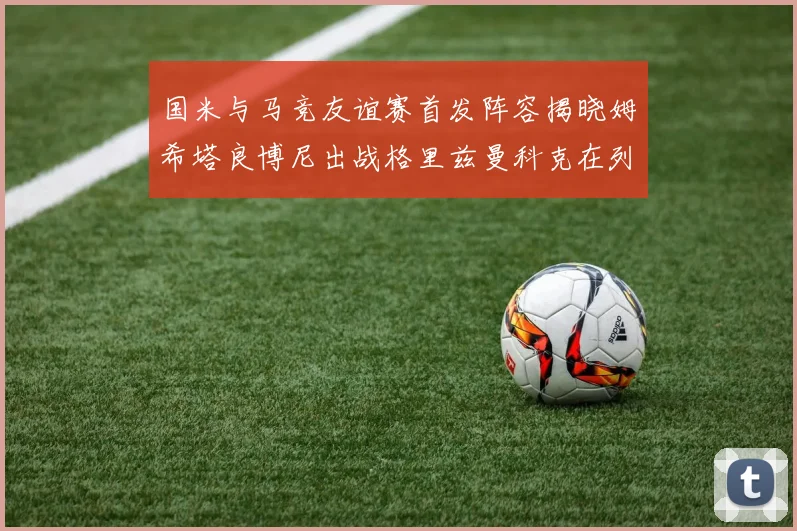 国米与马竞友谊赛首发阵容揭晓姆希塔良博尼出战格里兹曼科克在列