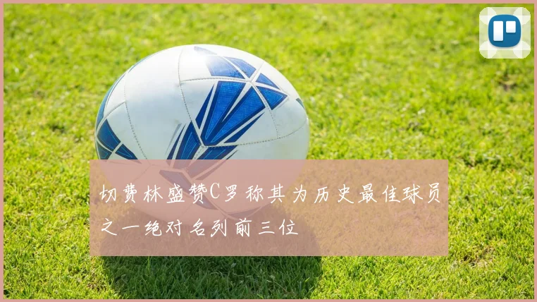 切费林盛赞C罗称其为历史最佳球员之一绝对名列前三位