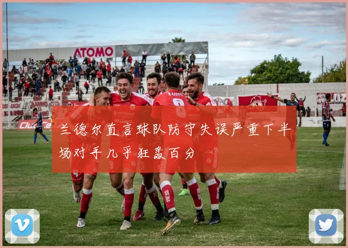 兰德尔直言球队防守失误严重下半场对手几乎狂轰百分