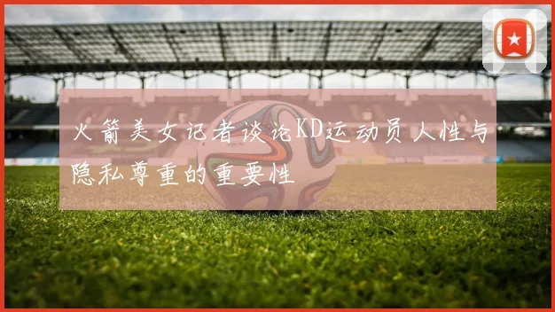 火箭美女记者谈论KD运动员人性与隐私尊重的重要性