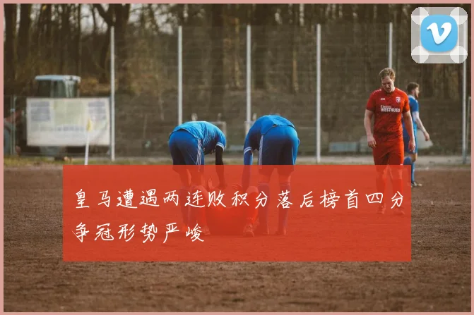皇马遭遇两连败积分落后榜首四分争冠形势严峻