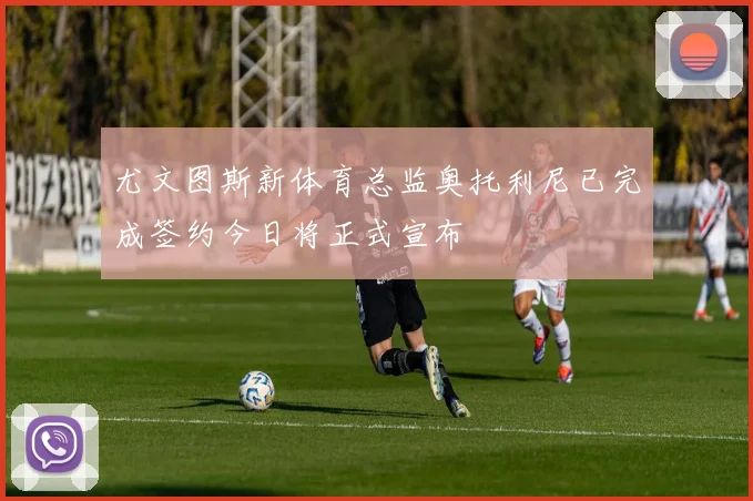 尤文图斯新体育总监奥托利尼已完成签约今日将正式宣布