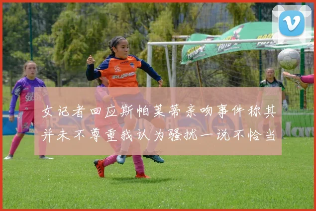女记者回应斯帕莱蒂亲吻事件称其并未不尊重我认为骚扰一说不恰当